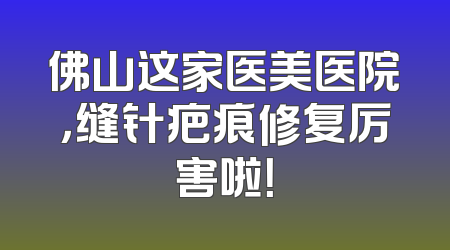 佛山这家医美医院，缝针疤痕修复厉害啦！