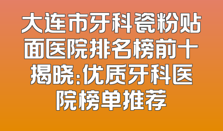 大连市牙科瓷粉贴面医院排名榜前十揭晓：优质牙科医院榜单推荐