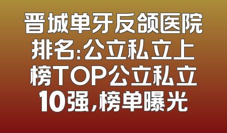 晋城单牙反颌医院排名：公立私立上榜TOP公立私立10强，榜单曝光
