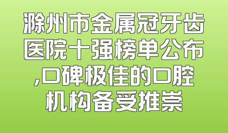滁州市金属冠牙齿医院十强榜单公布，口碑极佳的口腔机构备受推崇