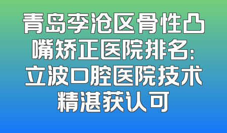 青岛李沧区骨性凸嘴矫正医院排名：立波口腔医院技术精湛获认可