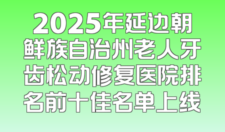 2025年延边朝鲜族自治州老人牙齿松动修复医院排名前十佳名单上线