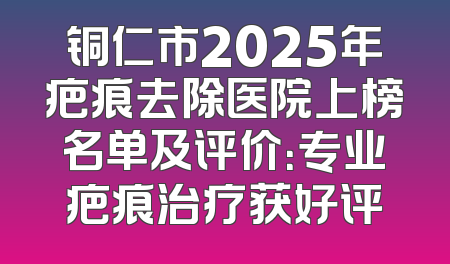 铜仁市2025年疤痕去除医院上榜名单及评价：专业疤痕治疗获好评