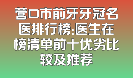 营口市前牙牙冠名医排行榜：医生在榜清单前十优劣比较及推荐
