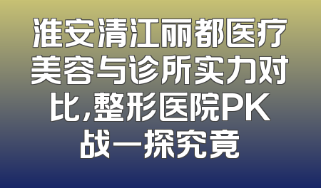 淮安清江丽都医疗美容与诊所实力对比，整形医院PK战一探究竟