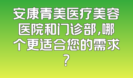 安康青美医疗美容医院和门诊部，哪个更适合您的需求？