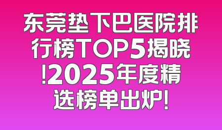东莞垫下巴医院排行榜TOP5揭晓！2025年度精选榜单出炉！