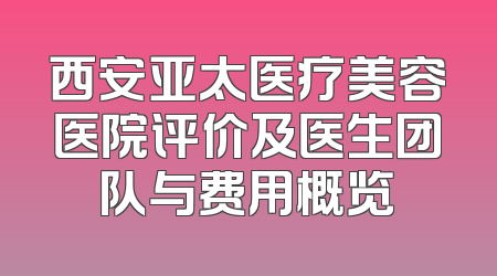 西安亚太医疗美容医院评价及医生团队与费用概览