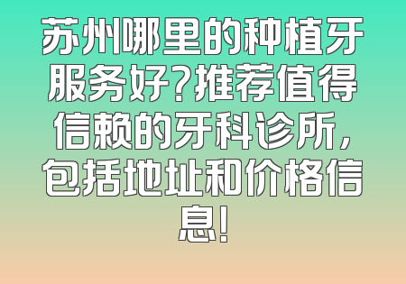 苏州哪里的种植牙服务好？推荐值得信赖的牙科诊所，包括地址和价格信息！