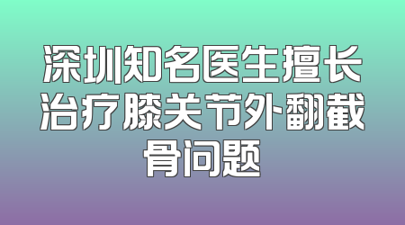 深圳知名医生擅长治疗膝关节外翻截骨问题