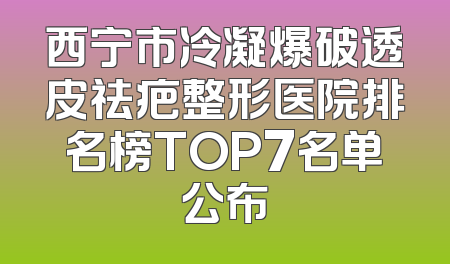 西宁市冷凝爆破透皮祛疤整形医院排名榜TOP7名单公布