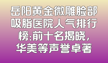 岳阳黄金微雕脸部吸脂医院人气排行榜：前十名揭晓，华美等声誉卓著