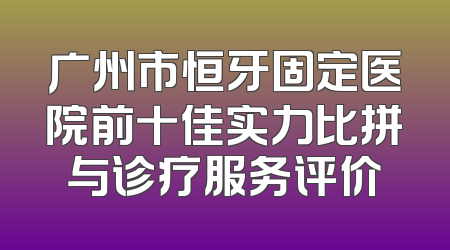 广州市恒牙固定医院前十佳实力比拼与诊疗服务评价