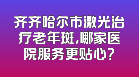 齐齐哈尔市激光治疗老年斑，哪家医院服务更贴心？