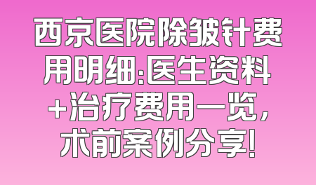 西京医院除皱针费用明细：医生资料+治疗费用一览，术前案例分享！