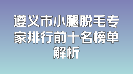 遵义市小腿脱毛专家排行前十名榜单解析