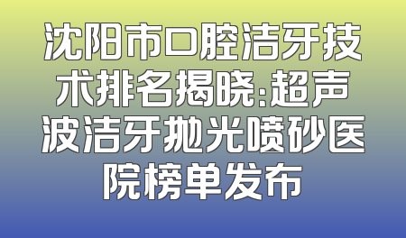 沈阳市口腔洁牙技术排名揭晓：超声波洁牙抛光喷砂医院榜单发布