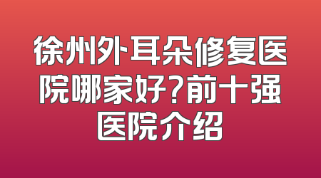 徐州外耳朵修复医院哪家好？前十强医院介绍