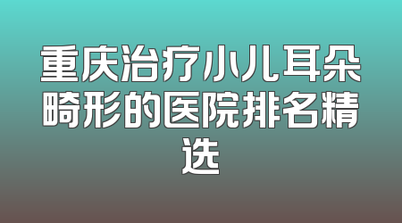 重庆治疗小儿耳朵畸形的医院排名精选