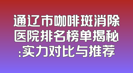 通辽市咖啡斑消除医院排名榜单揭秘：实力对比与推荐