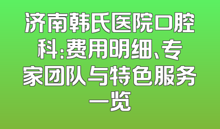 济南韩氏医院口腔科：费用明细、专家团队与特色服务一览