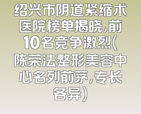 绍兴市阴道紧缩术医院榜单揭晓，前10名竞争激烈（陈荣法整形美容中心名列前茅，专长各异）
