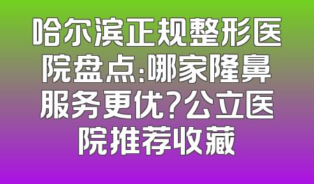 哈尔滨正规整形医院盘点：哪家隆鼻服务更优？公立医院推荐收藏