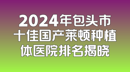2024年包头市十佳国产莱顿种植体医院排名揭晓
