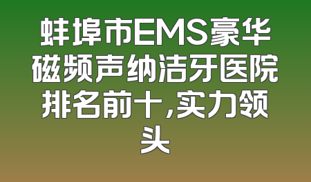 蚌埠市EMS豪华磁频声纳洁牙医院排名前十，实力领头