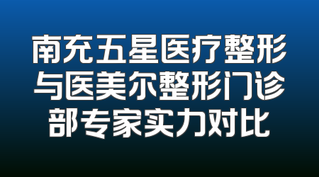 南充五星医疗整形与医美尔整形门诊部专家实力对比