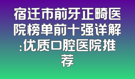 宿迁市前牙正畸医院榜单前十强详解：优质口腔医院推荐