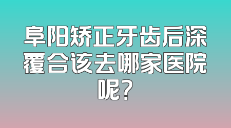 阜阳矫正牙齿后深覆合该去哪家医院呢？
