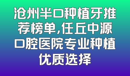 沧州半口种植牙推荐榜单，任丘中源口腔医院专业种植优质选择
