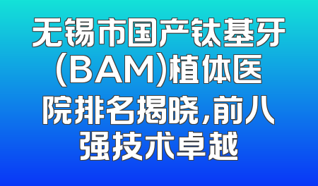 无锡市国产钛基牙(BAM)植体医院排名揭晓，前八强技术卓越