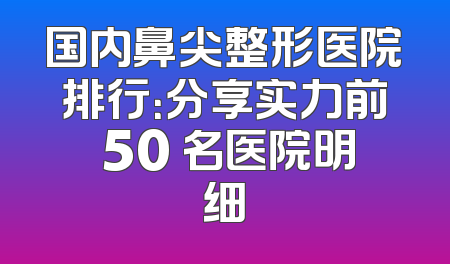 国内鼻尖整形医院排行：分享实力前 50 名医院明细