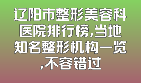 辽阳市整形美容科医院排行榜，当地知名整形机构一览，不容错过