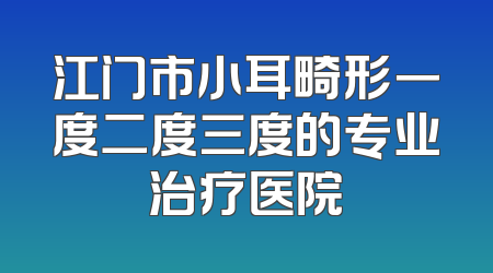 江门市小耳畸形一度二度三度的专业治疗医院