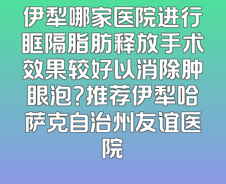 伊犁哪家医院进行眶隔脂肪释放手术效果较好以消除肿眼泡？推荐伊犁哈萨克自治州友谊医院