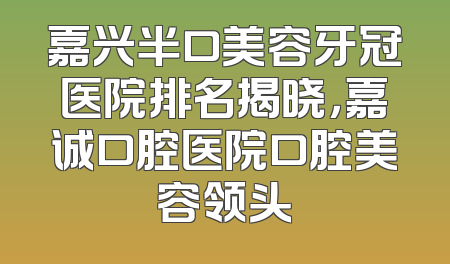 嘉兴半口美容牙冠医院排名揭晓，嘉诚口腔医院口腔美容领头