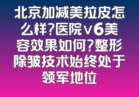 北京加减美拉皮怎么样？医院v6美容效果如何？整形除皱技术始终处于领军地位