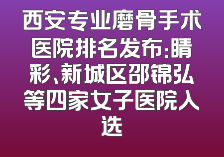 西安专业磨骨手术医院排名发布：睛彩、新城区邵锦弘等四家女子医院入选