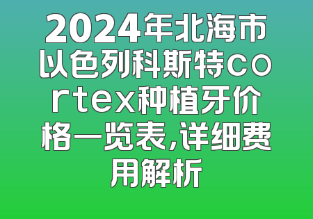 2024年北海市以色列科斯特cortex种植牙价格一览表，详细费用解析