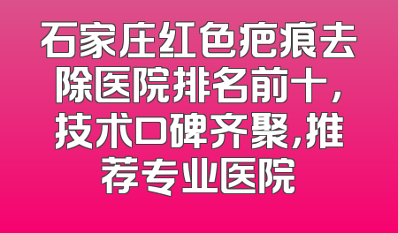 石家庄红色疤痕去除医院排名前十，技术口碑齐聚，推荐专业医院