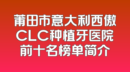 莆田市意大利西傲CLC种植牙医院前十名榜单简介
