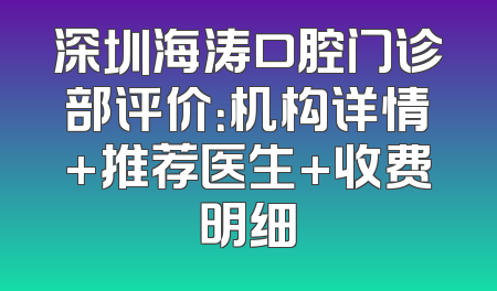 深圳海涛口腔门诊部评价：机构详情+推荐医生+收费明细