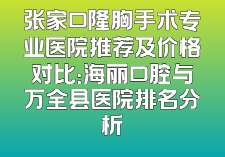 张家口隆胸手术专业医院推荐及价格对比：海丽口腔与万全县医院排名分析