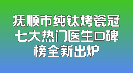 抚顺市纯钛烤瓷冠七大热门医生口碑榜全新出炉