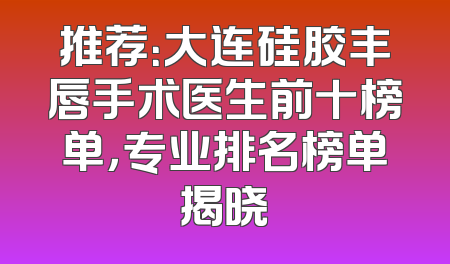 推荐：大连硅胶丰唇手术医生前十榜单，专业排名榜单揭晓