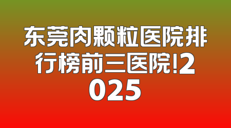 东莞肉颗粒医院排行榜前三医院!2025