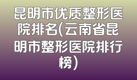 昆明市优质整形医院排名（云南省昆明市整形医院排行榜）